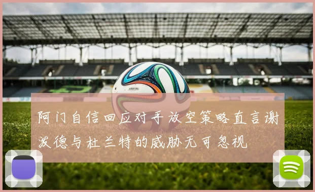 阿门自信回应对手放空策略直言谢泼德与杜兰特的威胁无可忽视