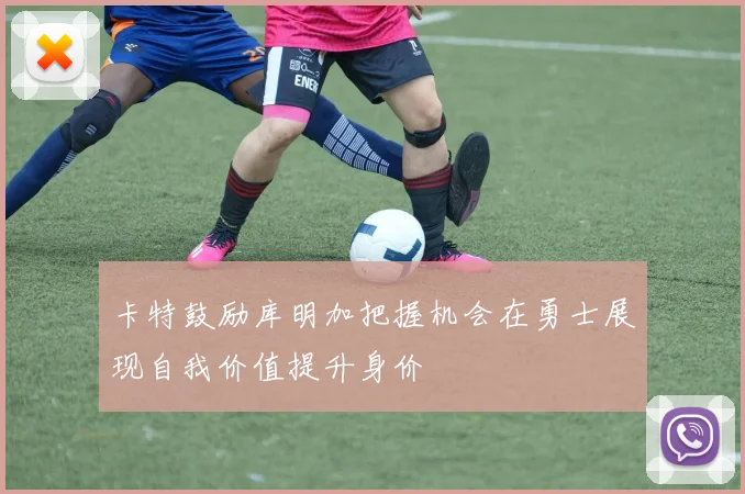 卡特鼓励库明加把握机会在勇士展现自我价值提升身价