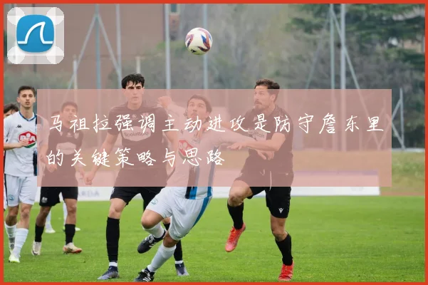 马祖拉强调主动进攻是防守詹东里的关键策略与思路