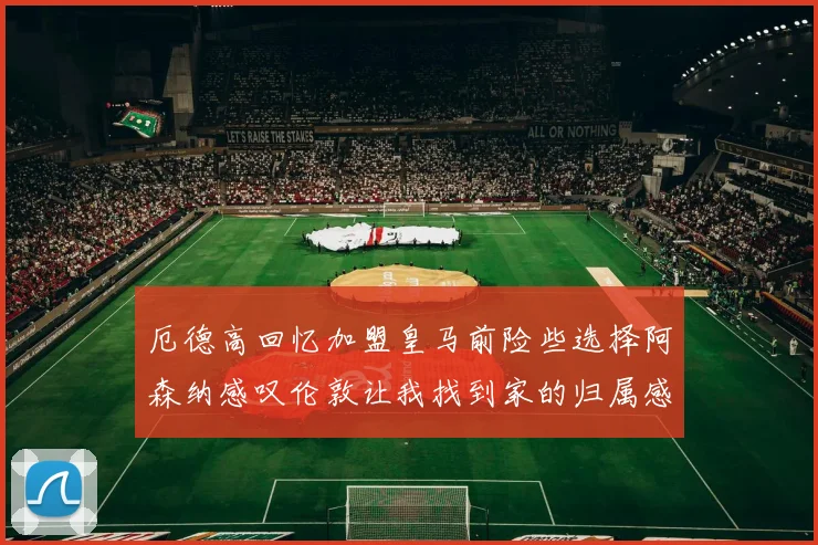 厄德高回忆加盟皇马前险些选择阿森纳感叹伦敦让我找到家的归属感