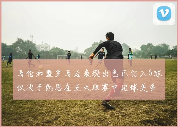 马伦加盟罗马后表现出色已打入6球仅次于凯恩在五大联赛中进球更多