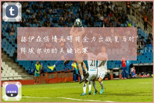 赫伊森伤情无碍将全力出战皇马对阵埃尔切的关键比赛