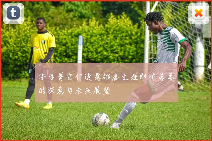 字母哥言行透露雄鹿生涯即将落幕的深意与未来展望