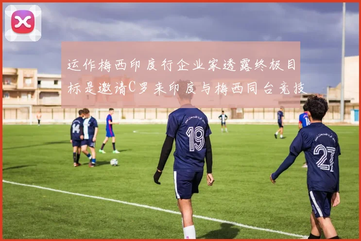 运作梅西印度行企业家透露终极目标是邀请C罗来印度与梅西同台竞技