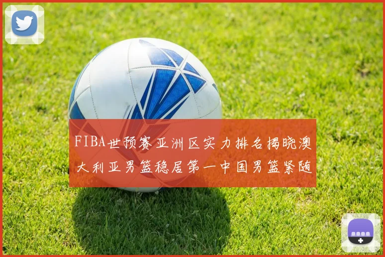 FIBA世预赛亚洲区实力排名揭晓澳大利亚男篮稳居第一中国男篮紧随其后位列第三