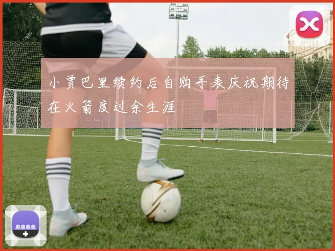 小贾巴里续约后自购手表庆祝期待在火箭度过余生涯