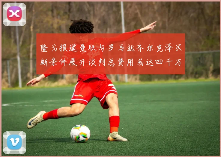 隆戈报道曼联与罗马就齐尔克泽买断条件展开谈判总费用或达四千万欧元