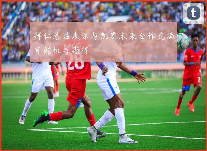 拜仁总监表示与凯恩未来合作充满可能性与期待