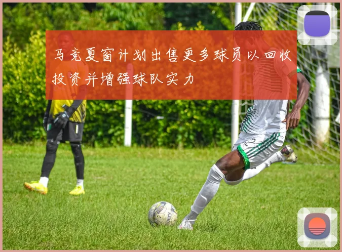 马竞夏窗计划出售更多球员以回收投资并增强球队实力