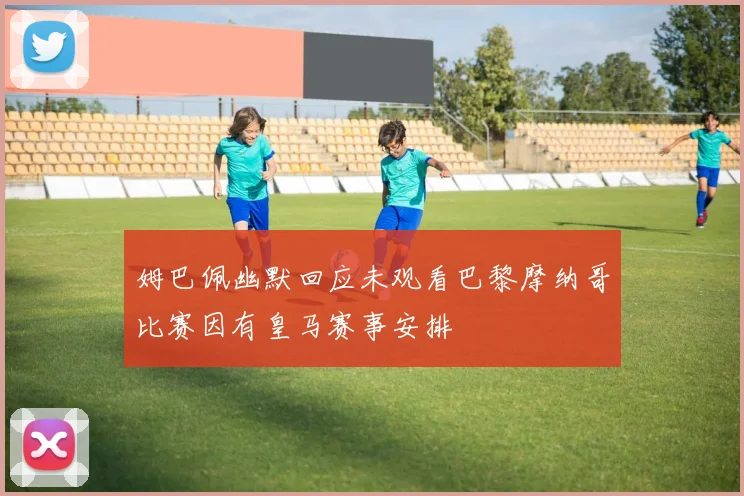 姆巴佩幽默回应未观看巴黎摩纳哥比赛因有皇马赛事安排