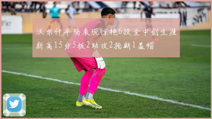 沃尔什半场表现惊艳6投全中创生涯新高15分5板2助攻2抢断1盖帽