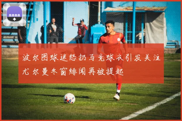 波尔图球迷怒扔马竞球衣引发关注尤尔曼冬窗绯闻再被提起